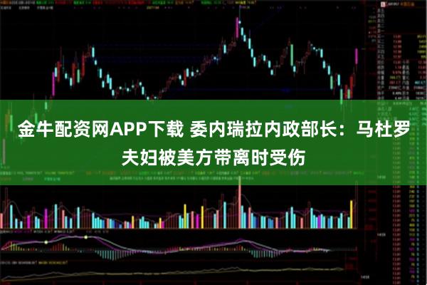 金牛配资网APP下载 委内瑞拉内政部长：马杜罗夫妇被美方带离时受伤