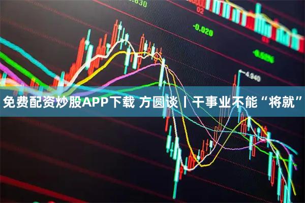免费配资炒股APP下载 方圆谈丨干事业不能“将就”