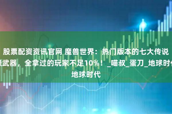股票配资资讯官网 魔兽世界：热门版本的七大传说级武器，全拿过的玩家不足10%！_喵叔_蛋刀_地球时代