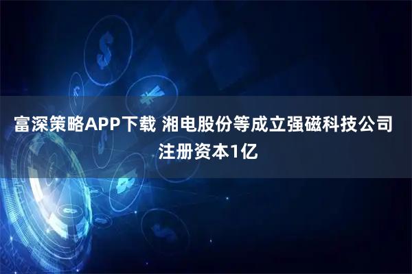 富深策略APP下载 湘电股份等成立强磁科技公司  注册资本1亿