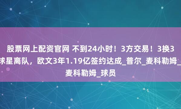 股票网上配资官网 不到24小时！3方交易！3换3！4球星离队，欧文3年1.19亿签约达成_普尔_麦科勒姆_球员