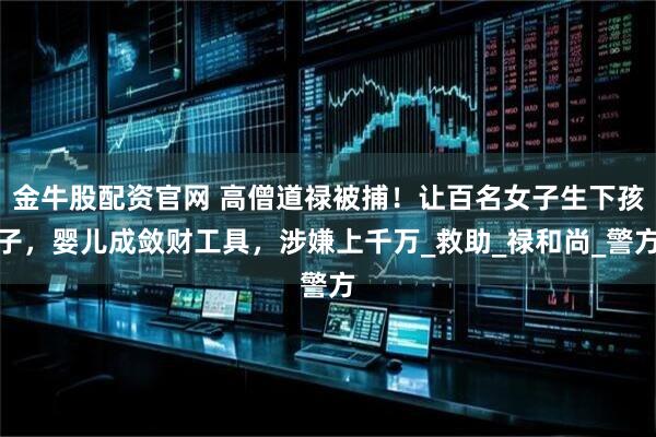 金牛股配资官网 高僧道禄被捕！让百名女子生下孩子，婴儿成敛财工具，涉嫌上千万_救助_禄和尚_警方