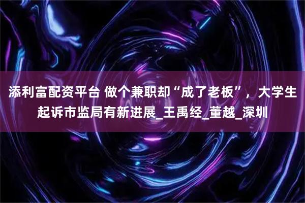 添利富配资平台 做个兼职却“成了老板”，大学生起诉市监局有新进展_王禹经_董越_深圳