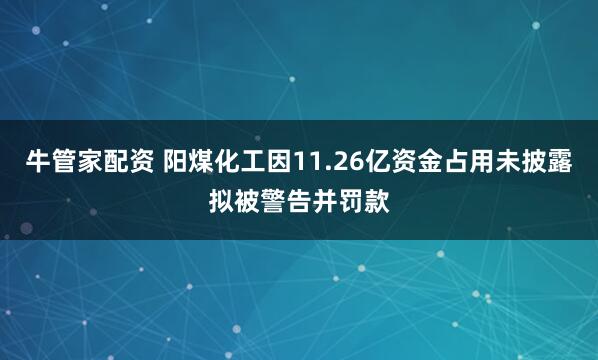 牛管家配资 阳煤化工因11.26亿资金占用未披露拟被警告并罚款