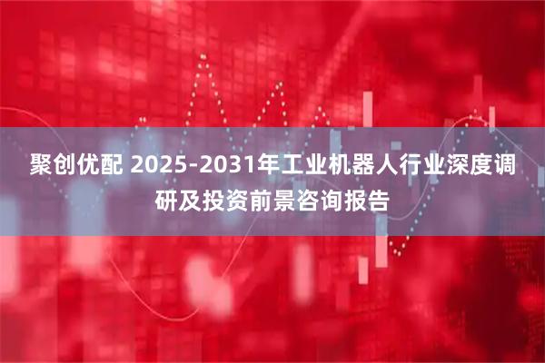 聚创优配 2025-2031年工业机器人行业深度调研及投资前景咨询报告