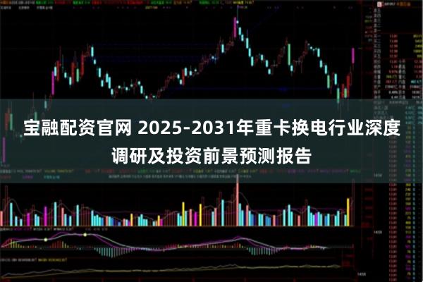 宝融配资官网 2025-2031年重卡换电行业深度调研及投资前景预测报告