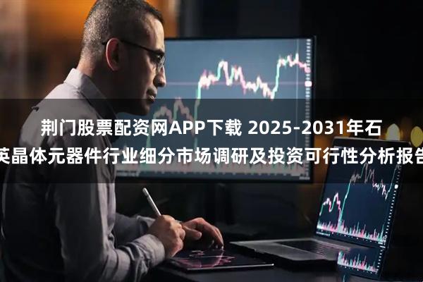 荆门股票配资网APP下载 2025-2031年石英晶体元器件行业细分市场调研及投资可行性分析报告
