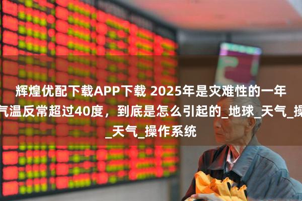 辉煌优配下载APP下载 2025年是灾难性的一年？全球气温反常超过40度，到底是怎么引起的_地球_天气_操作系统