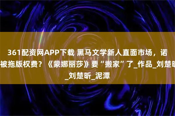 361配资网APP下载 黑马文学新人直面市场，诺奖作家被拖版权费？《蒙娜丽莎》要“搬家”了_作品_刘楚昕_泥潭