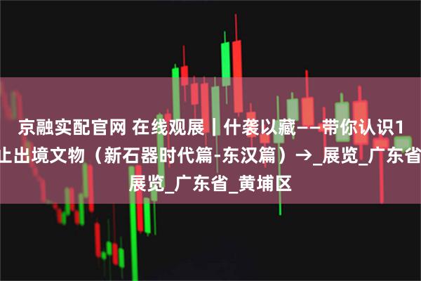 京融实配官网 在线观展｜什袭以藏——带你认识195件禁止出境文物（新石器时代篇-东汉篇）→_展览_广东省_黄埔区