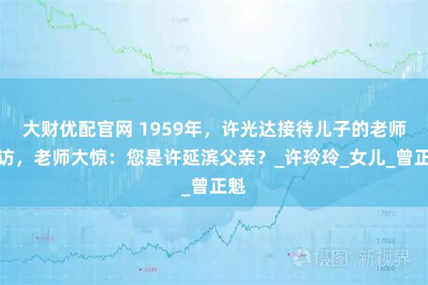 大财优配官网 1959年，许光达接待儿子的老师家访，老师大惊：您是许延滨父亲？_许玲玲_女儿_曾正魁