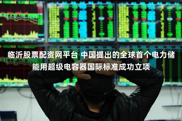 临沂股票配资网平台 中国提出的全球首个电力储能用超级电容器国际标准成功立项
