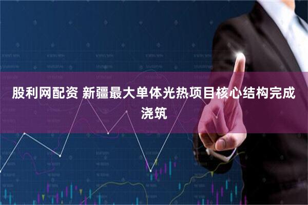 股利网配资 新疆最大单体光热项目核心结构完成浇筑