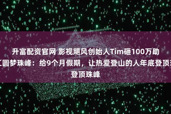 升富配资官网 影视飓风创始人Tim砸100万助员工圆梦珠峰：给9个月假期，让热爱登山的人年底登顶珠峰