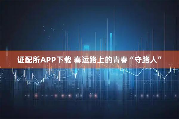 证配所APP下载 春运路上的青春“守路人”
