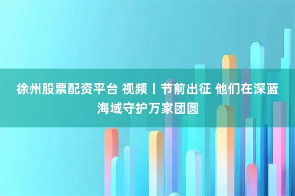 徐州股票配资平台 视频丨节前出征 他们在深蓝海域守护万家团圆