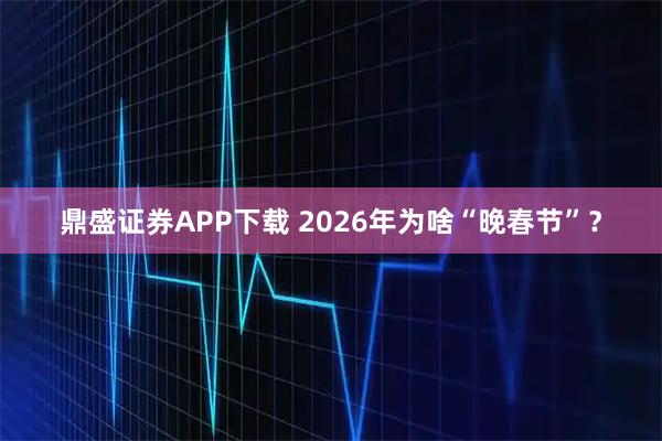 鼎盛证券APP下载 2026年为啥“晚春节”？