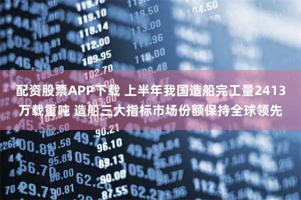 配资股票APP下载 上半年我国造船完工量2413万载重吨 造船三大指标市场份额保持全球领先