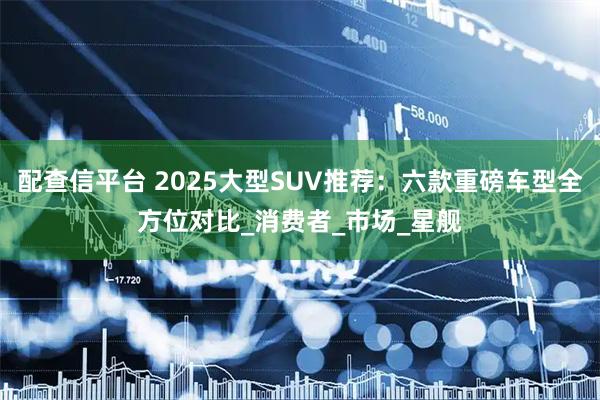 配查信平台 2025大型SUV推荐：六款重磅车型全方位对比_消费者_市场_星舰