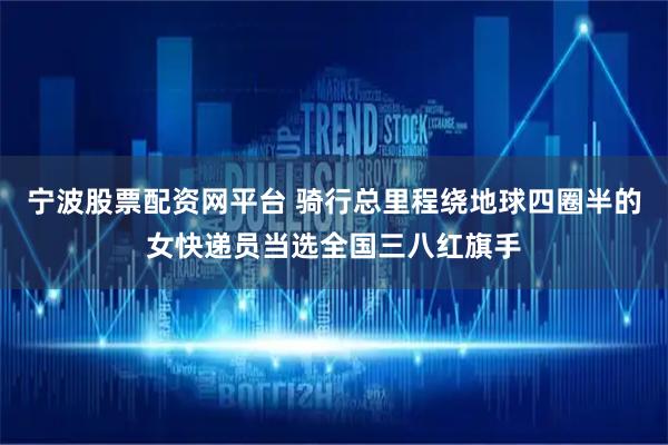 宁波股票配资网平台 骑行总里程绕地球四圈半的女快递员当选全国三八红旗手