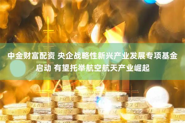 中金财富配资 央企战略性新兴产业发展专项基金启动 有望托举航空航天产业崛起