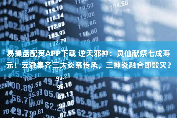 易操盘配资APP下载 逆天邪神：灵仙献祭七成寿元！云澈集齐三大炎系传承，三神炎融合即毁灭？