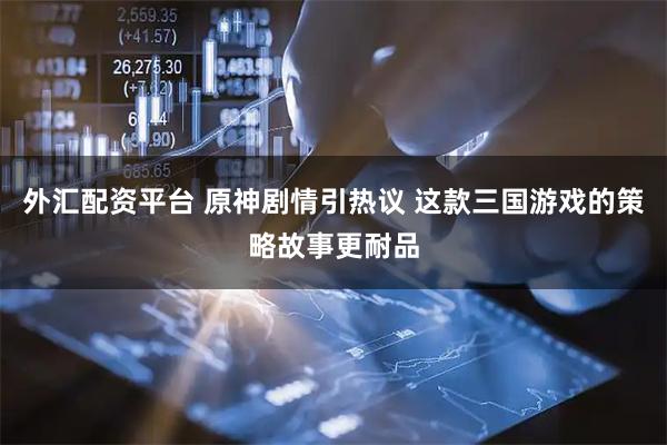 外汇配资平台 原神剧情引热议 这款三国游戏的策略故事更耐品