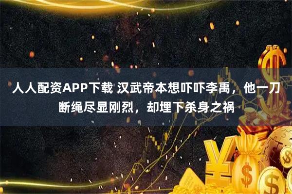 人人配资APP下载 汉武帝本想吓吓李禹，他一刀断绳尽显刚烈，却埋下杀身之祸